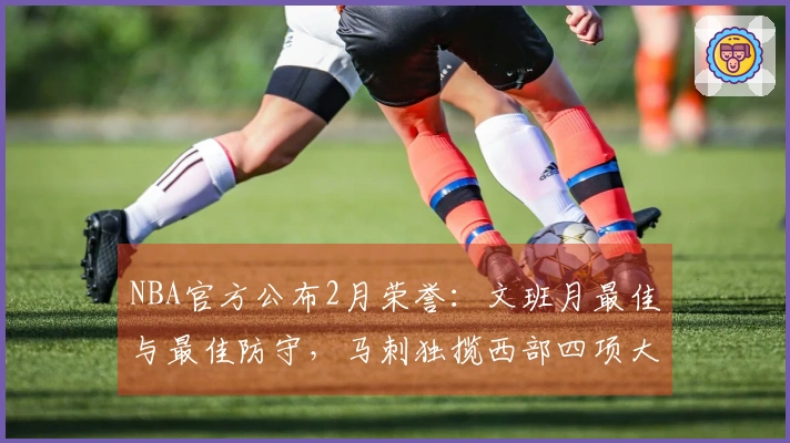 NBA官方公布2月荣誉：文班月最佳与最佳防守，马刺独揽西部四项大奖