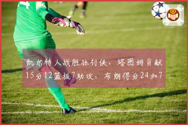 凯尔特人战胜独行侠，塔图姆贡献15分12篮板7助攻，布朗得分24加7篮板7助攻