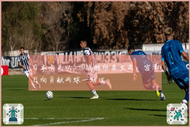 日本女足以5-0战胜印度女足，宫泽日向贡献两球一助攻
