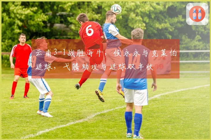 云南3-1战胜海牛，侯永永与克莱伯进球，弋腾助攻与进球双丰收