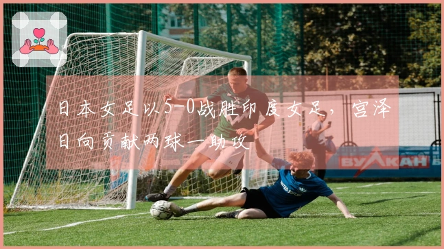 日本女足以5-0战胜印度女足，宫泽日向贡献两球一助攻