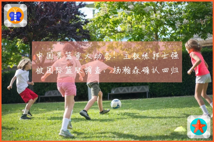 中国男篮重大动态！主教练郭士强被国际篮联调查，杨瀚森确认回归