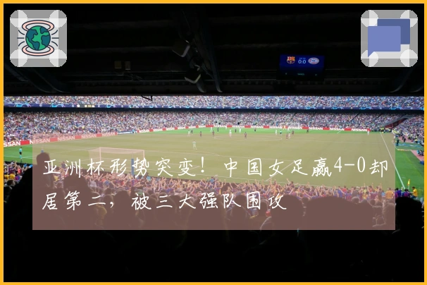 亚洲杯形势突变！中国女足赢4-0却居第二，被三大强队围攻