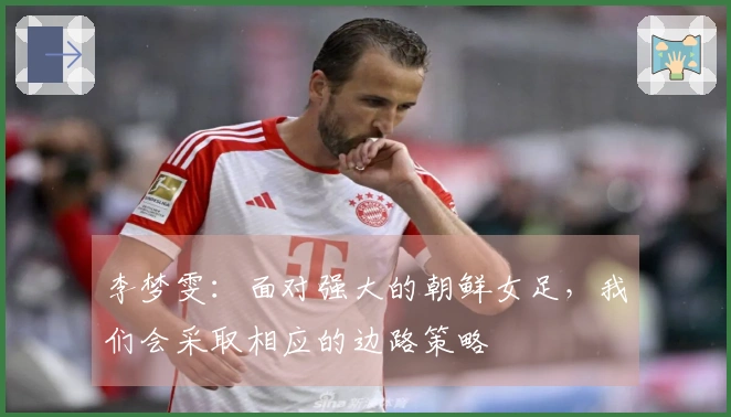 李梦雯：面对强大的朝鲜女足，我们会采取相应的边路策略