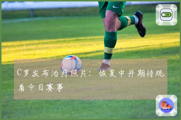 C罗发布治疗照片：恢复中并期待观看今日赛事