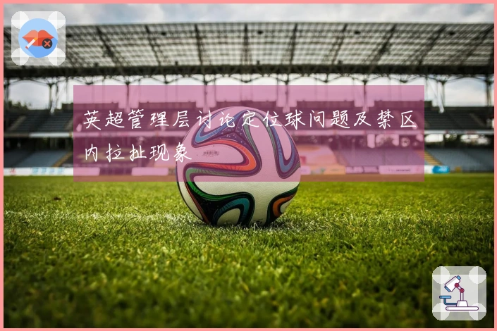 英超管理层讨论定位球问题及禁区内拉扯现象