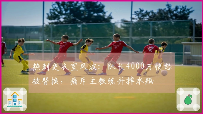 热刺更衣室风波：队长4000万愤怒被替换，痛斥主教练并摔水瓶