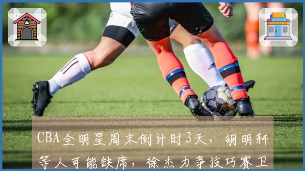 CBA全明星周末倒计时3天，胡明轩等人可能缺席，徐杰力争技巧赛卫冕