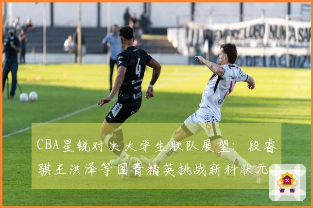 CBA星锐对决大学生联队展望：段睿骐王洪泽等国青精英挑战新科状元