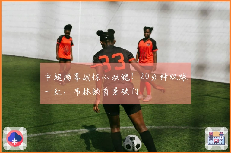 中超揭幕战惊心动魄！20分钟双球一红，韦林顿首秀破门