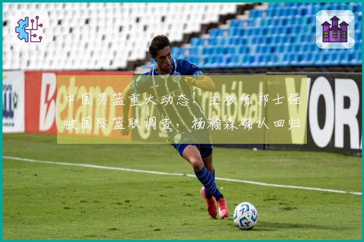 中国男篮重大动态！主教练郭士强被国际篮联调查，杨瀚森确认回归