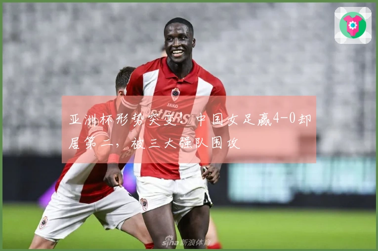 亚洲杯形势突变！中国女足赢4-0却居第二，被三大强队围攻